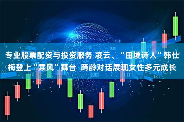 专业股票配资与投资服务 凌云、“田埂诗人”韩仕梅登上“乘风”舞台  跨龄对话展现女性多元成长