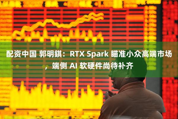 配资中国 郭明錤：RTX Spark 瞄准小众高端市场，端侧 AI 软硬件尚待补齐