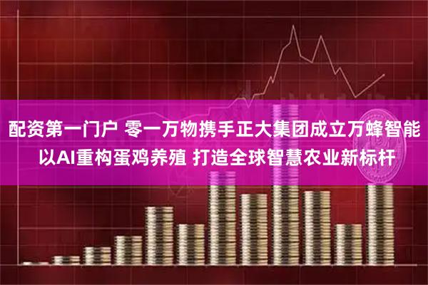 配资第一门户 零一万物携手正大集团成立万蜂智能 以AI重构蛋鸡养殖 打造全球智慧农业新标杆