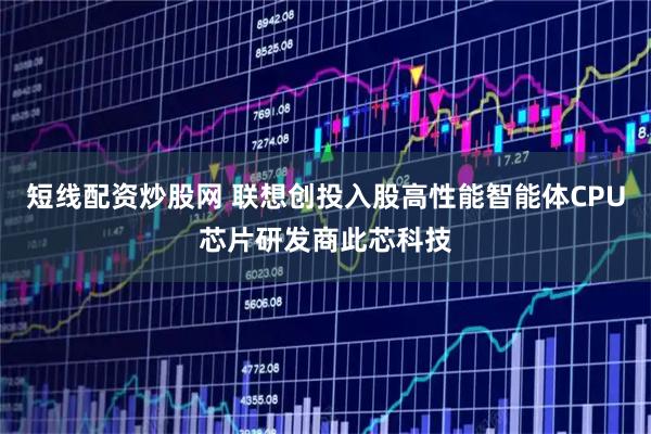 短线配资炒股网 联想创投入股高性能智能体CPU芯片研发商此芯科技