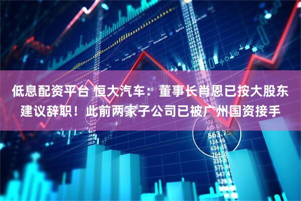 低息配资平台 恒大汽车：董事长肖恩已按大股东建议辞职！此前两家子公司已被广州国资接手