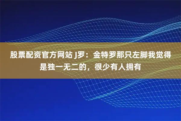 股票配资官方网站 J罗：金特罗那只左脚我觉得是独一无二的，很少有人拥有