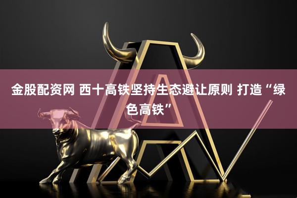 金股配资网 西十高铁坚持生态避让原则 打造“绿色高铁”