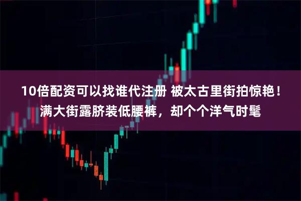 10倍配资可以找谁代注册 被太古里街拍惊艳!满大街露脐装低腰裤,却个个洋气时髦