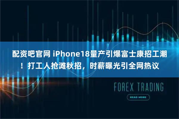 配资吧官网 iPhone18量产引爆富士康招工潮！打工人抢滩秋招，时薪曝光引全网热议