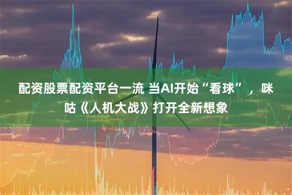 配资股票配资平台一流 当AI开始“看球” ，咪咕《人机大战》打开全新想象