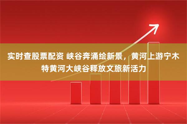 实时查股票配资 峡谷奔涌绘新景，黄河上游宁木特黄河大峡谷释放文旅新活力